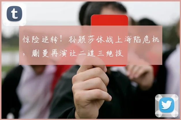 惊险逆转!孙颖莎休战上海陷危机,蒯曼再演让二追三绝技