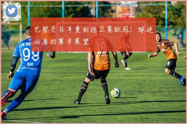 巴黎圣日耳曼剑指卫冕欧冠:球迷必看的赛季展望