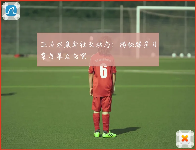 亚马尔最新社交动态:揭秘球星日常与幕后花絮