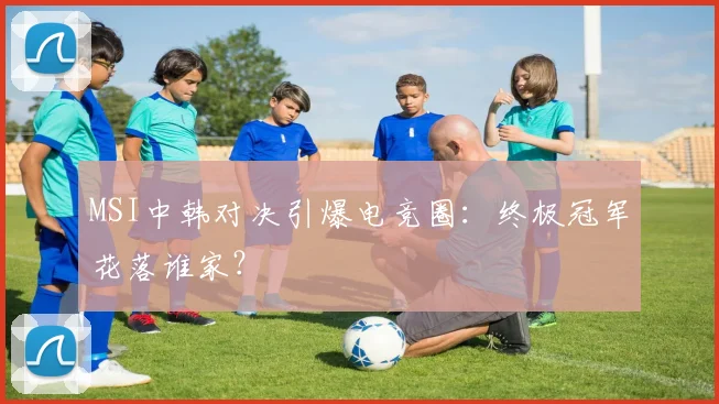 MSI中韩对决引爆电竞圈:终极冠军花落谁家?