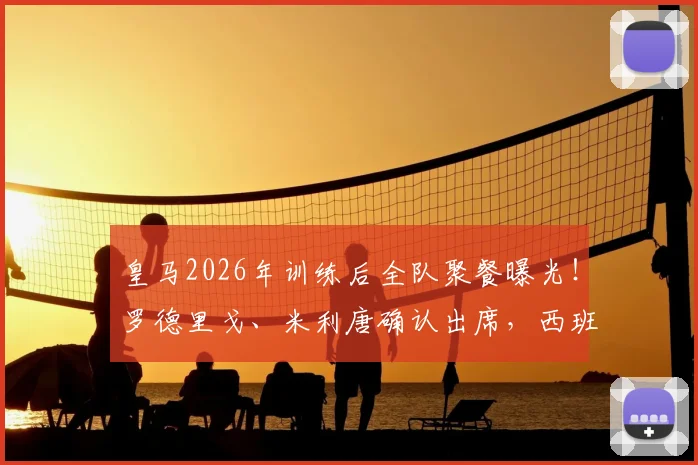 皇马2026年训练后全队聚餐曝光!罗德里戈、米利唐确认出席,西班牙六台揭秘球队真实氛围