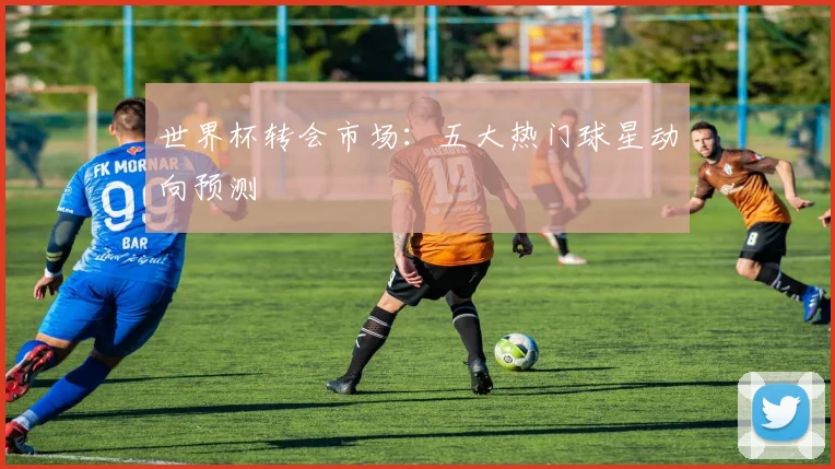 世界杯转会市场:五大热门球星动向预测