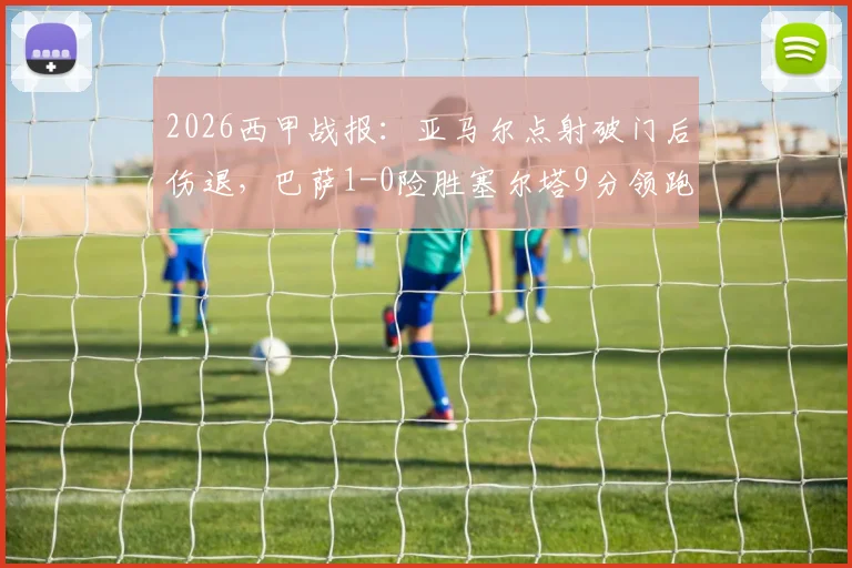 2026西甲战报:亚马尔点射破门后伤退,巴萨1-0险胜塞尔塔9分领跑,附最新积分榜与伤情分析
