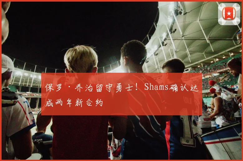保罗·乔治留守勇士!Shams确认达成两年新合约