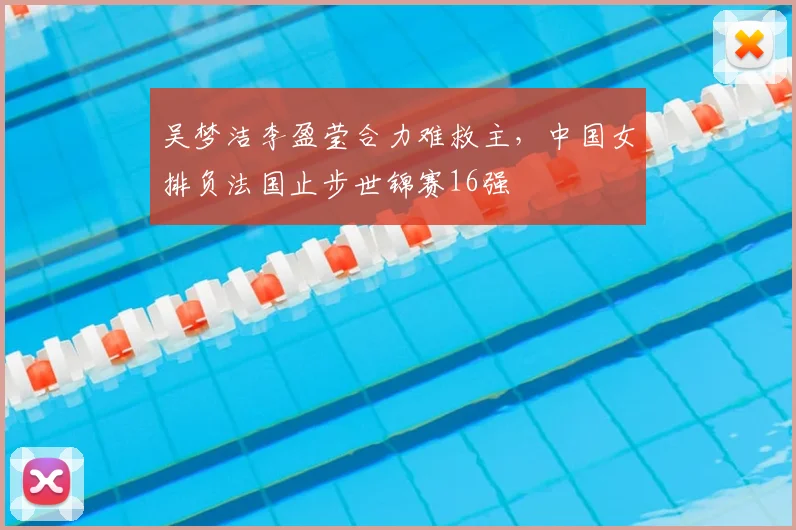 吴梦洁李盈莹合力难救主,中国女排负法国止步世锦赛16强