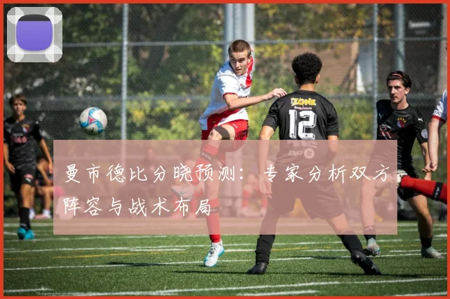 曼市德比分晓预测:专家分析双方阵容与战术布局
