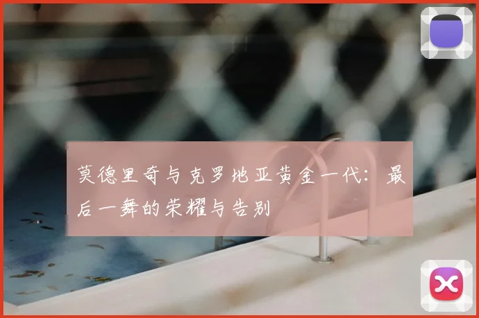 莫德里奇与克罗地亚黄金一代：最后一舞的荣耀与告别
