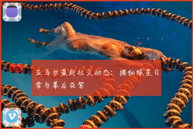 亚马尔最新社交动态：揭秘球星日常与幕后花絮