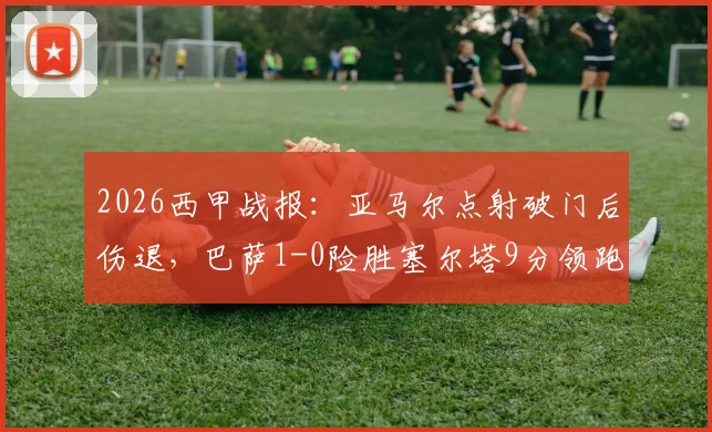 2026西甲战报：亚马尔点射破门后伤退，巴萨1-0险胜塞尔塔9分领跑，附最新积分榜与伤情分析