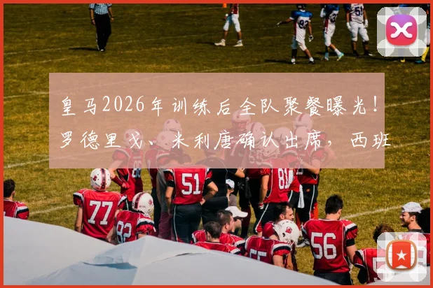皇马2026年训练后全队聚餐曝光！罗德里戈、米利唐确认出席，西班牙六台揭秘球队真实氛围