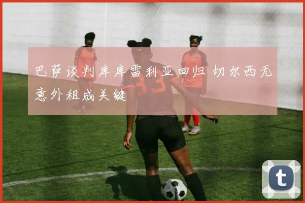 巴萨谈判库库雷利亚回归 切尔西无意外租成关键