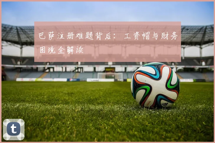 巴萨注册难题背后：工资帽与财务困境全解读