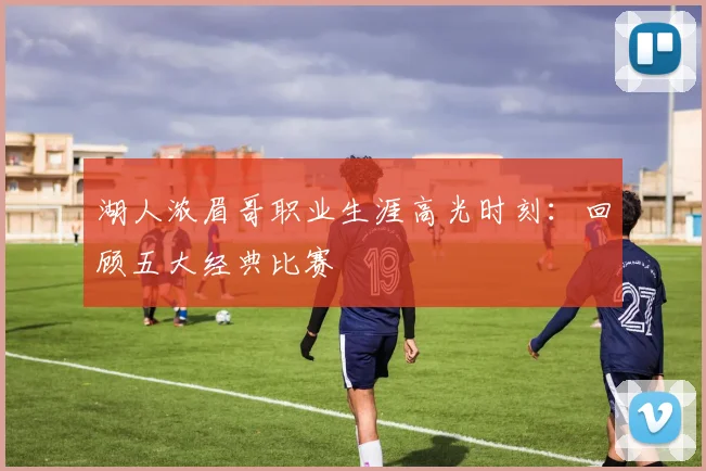 湖人浓眉哥职业生涯高光时刻：回顾五大经典比赛