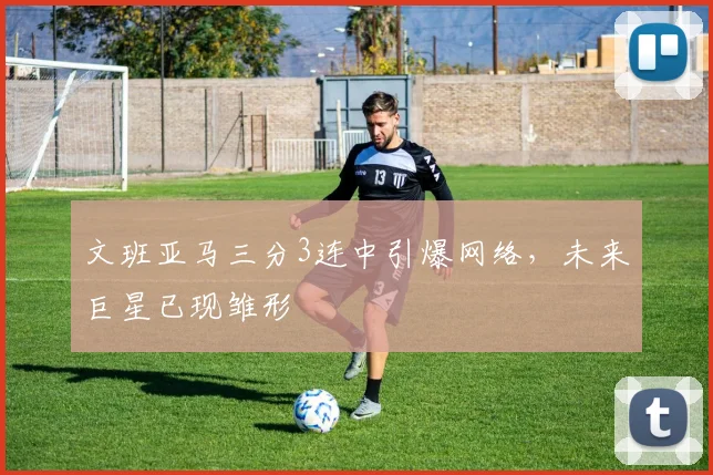 文班亚马三分3连中引爆网络,未来巨星已现雏形