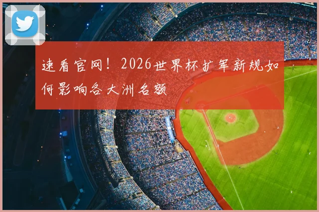 速看官网！2026世界杯扩军新规如何影响各大洲名额