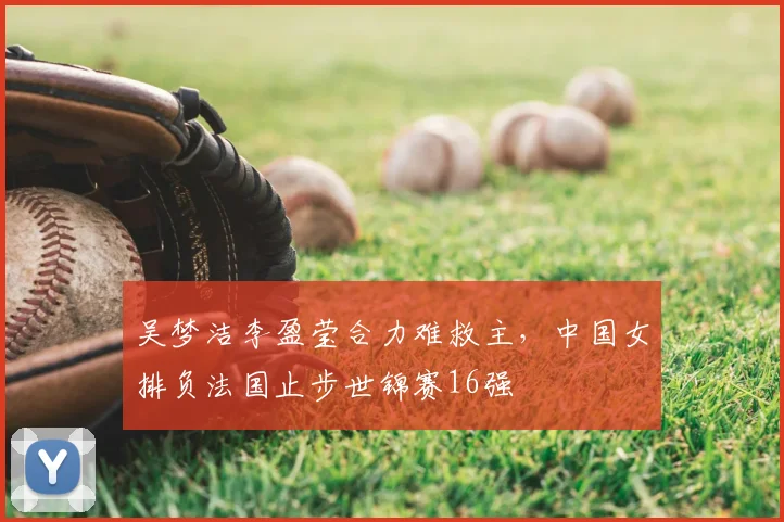 吴梦洁李盈莹合力难救主，中国女排负法国止步世锦赛16强
